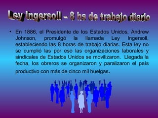 En 1886, el Presidente de los Estados Unidos, Andrew Johnson, promulgó la llamada Ley Ingersoll, estableciendo las 8 horas de trabajo diarias. Esta ley no se cumplió las por eso las organizaciones laborales y sindicales de Estados Unidos se movilizaron.  Llegada la fecha, los obreros se organizaron y paralizaron el país productivo con más de cinco mil huelgas . Ley Ingersoll – 8 hs de trabajo diario 