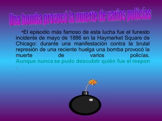 El episodio más famoso de esta lucha fue el funesto incidente de mayo de 1886 en la Haymarket Square de Chicago: durante una manifestación contra la brutal represión de una reciente huelga una bomba provocó la muerte de varios policías.  Aunque nunca se pudo descubrir quién fue el responsable de este atentado, cuatro líderes anarquistas fueron acusados, juzgados sumariamente y ejecutados .  Una bomba provocó la muerte de varios policías 