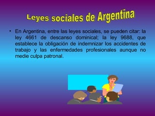 En Argentina, entre las leyes sociales, se pueden citar: la ley 4661 de descanso dominical; la ley 9688, que establece la obligación de indemnizar los accidentes de trabajo y las enfermedades profesionales aunque no medie culpa patronal.  Leyes sociales de Argentina 