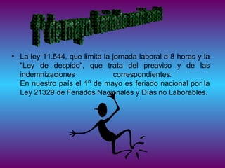 La ley 11.544, que limita la jornada laboral a 8 horas y la "Ley de despido", que trata del preaviso y de las indemnizaciones correspondientes.  En nuestro país el 1º de mayo es feriado nacional por la Ley 21329 de Feriados Nacionales y Días no Laborables. 1ª de mayo. feriado nacional 