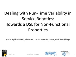 Dealing with Run-Time Variability in
         Service Robotics:
 Towards a DSL for Non-Functional
            Properties
Juan F. Inglés-Romero, Alex Lotz, Cristina Vicente-Chicote, Christian Schlegel




    05.11.2012           DSLRob 2012 / Schlegel                                  1
 