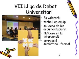 3
• Es valorarà:
• treball en equip
• solidesa de les
argumentacions
• fluïdesa en la
intervenció
• correcció
semàntica i formal
VII Lliga de Debat
Universitari
 