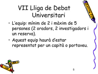 5
• L’equip: mínim de 2 i màxim de 5
persones (2 oradors, 2 investigadors i
un reserva).
• Aquest equip haurà d’estar
representat per un capità o portaveu.
VII Lliga de Debat
Universitari
 
