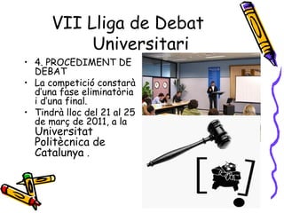 7
• 4. PROCEDIMENT DE
DEBAT
• La competició constarà
d’una fase eliminatòria
i d’una final.
• Tindrà lloc del 21 al 25
de març de 2011, a la
Universitat
Politècnica de
Catalunya .
VII Lliga de Debat
Universitari
 