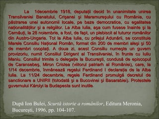 La 1decembrie 1918, deputaţii decid în unanimitate unirea
Transilvaniei Banatului, Crişanei şi Maramureşului cu România, cu
păstrarea unei autonomii locale, pe baze democratice, cu egalitatea
naţionalităţilor şi a religiilor. La Alba Iulia, aşa cum fusese înainte şi la
Cernăuţi, la 28 noiembrie, a fost, de fapt, un plebiscit al tuturor românilor
din Austro-Ungaria. Tot la Alba Iulia, cu prilejul Adunării, se constituie
Marele Consiliu Naţional Român, format din 200 de membri aleşi şi 50
de membri cooptaţi. A doua zi, acest Consiliu numeşte un guvern
provizoriu, numit Consiliul Dirigent al Transilvaniei, în frunte cu Iuliu
Maniu. Consiliul trimite o delegaţie la Bucureşti, condusă de episcopul
de Caransebeş, Miron Cristea (viitorul patriarh al României), care, la
1/14 decembrie, înmânează regelui Ferdinand I declaraţia de la Alba
Iulia. La 11/24 decembrie, regele Ferdinand promulgă decretul de
sanctionare a UNIRII (totodată şi a Bucovinei şi Basarabiei). Protestele
guvernului Károlyi la Budapesta sunt inutile.

După Ion Bulei, Scurtă istorie a românilor, Editura Meronia,
Bucureşti, 1996, pp. 104-107.

 