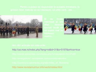 Pentru a putea să răspundeţi la aceasta întrebare, în
primul rând, trebuie sa va interesaţi, să citiţi cărţi…etc….

Şi
eu
m-am
interesat şi am
aflat
destule
lucruri încât să
vă explic mai pe
înţelesul
vostru…

Am citit articole din site-urile:
http://ue.mae.ro/index.php?lang=ro&id=31&s=5157&arhiva=true
http://viorel.opiniontek.com/index.php?s=declarativ%C4%83
http://energeticnr1.wordpress.com/consiliul-elevilor/
http://commons.wikimedia.org/wiki/Atlas_of_Romania
http://www.revistamurmur.info/vechi/nistea.html

 