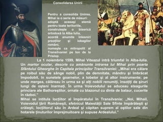 Consolidarea Unirii
Pentru a consolida Unirea,
Mihai ia o serie de măsuri:
adoptă
aceeaşi
stemă
pentru toate teritoriile,
construieşte
o
biserică
ortodoxă la Alba Iulia,
acordă anumite înlesniri
preoţilor
şi
iobagilor
români,
numeşte ca mitropolit al
Transilvaniei pe Ion de la
Prislop.

La 1 noiembrie 1599, Mihai Viteazul intră triumfal în Alba-Iulia.
Un martor ocular, descrie cu amănunte intrarea lui Mihai prin poarta
Sfântului Gheorghe în Capitala principilor Transilvaniei: ,,Mihai era călare
pe roibul său de sânge nobil, plin de demnitate, mândru şi îmbrăcat
împodobit, în sunetele goarnelor, a tobelor şi al altor instrumente; pe
unde mergea, călăreau în urma sa şi alţi nobili renumiţi, însoţiţi de şiruri
lungi de oşteni înarmaţi. În urma Voievodului se aduceau steagurile
princiare ale Bathoreştilor, ornate cu blazonul cu dinte de balaur, cucerite
în război.”
Mihai se intitula locţiitor al împăratului în Transilvania: ,,Noi, Mihail,
Voievodul ţării Româneşti, sfetnicul Maiestăţii Sale Sfinte împărăteşti şi
crăieşti, locţiitorul său în Ardeal şi căpitan suprem al oştilor sale din
hotarele ţinuturilor împrejmuitoare şi supuse Ardealului.”

 
