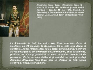 Alexandru Ioan Cuza, (Alexandru Ioan I) (născut 20 martie 1820 în Bârlad, judeţul Vaslui,
România - decedat 15 mai 1873, Heidelberg,
Germania), a fost fondatorul României moderne,
domnul Unirii, primul domn al României (1859 1866).

La 5 ianuarie, la Iaşi, Alexandru Ioan Cuza este ales domn al
Moldovei. La 24 ianuarie, la Bucureşti, tot el este ales domn al
Munteniei. Astfel românii, deşi nu au călcat dorinţa marilor puteri de
a avea două ţări cu doi domnitori, două conduceri, două parlamente,
profitând de absenţa precizării ca aceşti domnitori trebuie să fie
persoane diferite, au ales deliberat şi calculat pe unul şi acelaşi
domnitor, Alexandru Ioan Cuza, care va efectua, de fapt, unirea
efectivă a Principatelor Române.

 