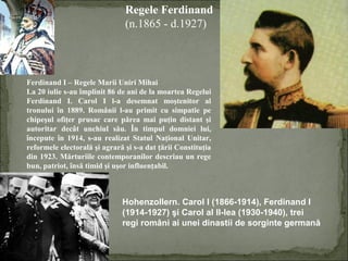 Regele Ferdinand
(n.1865 - d.1927)

Ferdinand I – Regele Marii Uniri Mihai
La 20 iulie s-au împlinit 86 de ani de la moartea Regelui
Ferdinand I. Carol I l-a desemnat moştenitor al
tronului în 1889. Românii l-au primit cu simpatie pe
chipeşul ofiţer prusac care părea mai puţin distant şi
autoritar decât unchiul său. În timpul domniei lui,
începute în 1914, s-au realizat Statul Naţional Unitar,
reformele electorală şi agrară şi s-a dat ţării Constituţia
din 1923. Mărturiile contemporanilor descriau un rege
bun, patriot, însă timid şi uşor influenţabil.

Hohenzollern. Carol I (1866-1914), Ferdinand I
(1914-1927) şi Carol al II-lea (1930-1940), trei
regi români ai unei dinastii de sorginte germană

 