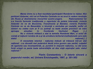 Marea Unire nu a fost rezultatul participării României la război. Nici
partizani Antantei, nici cei ai Puterilor Centrale nu au avut în vedere revoluţia
din Rusia şi destrămarea monarhiei austro-ungare.
Raţionamentul lor
s-a înscris formulei tradiţionale a raportului de putere interstate: victoria
Antantei ne va da Bucovina, Transilvania şi Banatul, victoria Puterilor
Centrale ne va da Basarabia; o biruinţă o excludea pe cealaltă, astfel că
nimeni nu vedea cum ar fi cu putinţă ca toate aceste provincii să intre
aproape
simultan
în
frontierele
Vechiului
Regat.
[...]
Nu o victorie militară a stat la temelia României Mari, ci actul de
voinţă al naţiunii române de a-şi da armătura teritorial-instituţională care este
statul
naţional.[...]
O necesitate istorică - naţiunea trebuie să trăiască într-un stat
naţional - s-a dovedit mai puternică decât orice guvern sau partid, culpabil
de egoisme sau incompetenţă, şi, punând în mişcare naţiunea, i-a dat acea
forţă uriaşă ca peste toate adversităţile să dea viaţă aspiraţiei sale: statul
naţional."

Florin Constantiniu - O istorie sinceră a
poporului român, ed. Univers Enciclopedic, 1997, p. 301-302

 