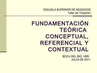 ESCUELA SUPERIOR DE NEGOCIOS
                 Taller de Titulación



FUNDAMENTACIÓN
       TEÓRICA
   CONCEPTUAL,
  REFERENCIAL Y
    CONTEXTUAL
                BOCA DEL RIO, VER.
                     JULIO DE 2011
 