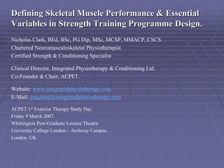Defining Skeletal Muscle Performance & Essential
Variables in Strength Training Programme Design.
Nicholas Clark, BEd, BSc, PG Dip, MSc, MCSP, MMACP, CSCS.
Chartered Neuromusculoskeletal Physiotherapist.
Certified Strength & Conditioning Specialist

Clinical Director, Integrated Physiotherapy & Conditioning Ltd.
Co-Founder & Chair, ACPET.

Website: www.integratedphysiotherapy.com
E-Mail: enquiries@integratedphysiotherapy.com

ACPET 1st Exercise Therapy Study Day.
Friday 9 March 2007.
Whittington Post-Graduate Lecture Theatre.
University College London – Archway Campus.
London. UK.
 
