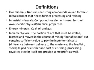 Definitions
• Ore minerals: Naturally occurring compounds valued for their
metal content that needs further processing and refining.
• Industrial minerals: Compounds or elements used for their
own specific physical/chemical properties.
• Energy minerals: Coal, oil and gas
• Incremental ore: The portion of ore that must be drilled,
blasted and moved in the course of mining “bonafide ore” but
contains sufficient value to pay the incremental costs
(difference between delivery to the waste are, the feed bin,
stockpile pad or crusher and cost of crushing, processing,
royalties etc) for itself and provide some profit as well.
 