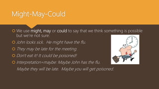 Might-May-Could
 We use might, may or could to say that we think something is possible
but we’re not sure:
 John looks sick. He might have the flu.
 They may be late for the meeting.
 Don't eat it! It could be poisoned!
 Interpretation=maybe: Maybe John has the flu.
Maybe they will be late. Maybe you will get poisoned.
 