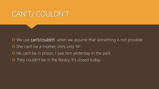 CAN’T/ COULDN’T
 We use can't/couldn't when we assume that something is not possible:
 She can't be a mother, she's only 14!
 He can't be in prison, I saw him yesterday in the park.
 They couldn't be in the library. It's closed today.
 