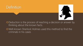Definition
Deduction is the process of reaching a decision or answer by
thinking about the known facts.
Well-known Sherlock Holmes used this method to find the
criminals in his cases.
 