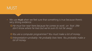 MUST
• We use must when we feel sure that something is true because there’s
very strong evidence:
He must live near here because he comes to work on foot. (We
don’t know where he lives but we’re sure it’s not far away)
You are a computer programmer? You must make a lot of money.
Interpretation=probably: He probably lives here. You probably make a
lot of money.
 