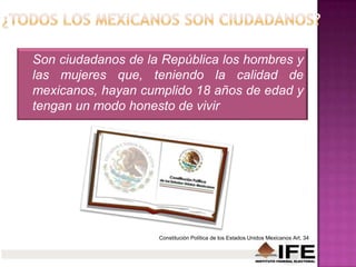 Son ciudadanos de la República los hombres y
las mujeres que, teniendo la calidad de
mexicanos, hayan cumplido 18 años de edad y
tengan un modo honesto de vivir
Constitución Política de los Estados Unidos Mexicanos Art. 34
 