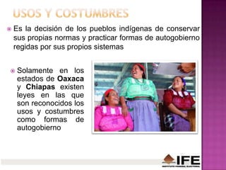  Es la decisión de los pueblos indígenas de conservar
sus propias normas y practicar formas de autogobierno
regidas por sus propios sistemas
 Solamente en los
estados de Oaxaca
y Chiapas existen
leyes en las que
son reconocidos los
usos y costumbres
como formas de
autogobierno
 