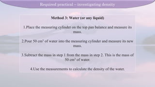 Method 3: Water (or any liquid)
1.Place the measuring cylinder on the top pan balance and measure its
mass.
2.Pour 50 cm3 of water into the measuring cylinder and measure its new
mass.
3.Subtract the mass in step 1 from the mass in step 2. This is the mass of
50 cm3 of water.
4.Use the measurements to calculate the density of the water.
Required practical – investigating density
 
