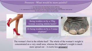 Being trodden on by a 55kg
woman wearing stiletto heels?
Or being trodden on by a 3 tonne
elephant?
The woman’s foot in the stiletto heel! The whole of the woman’s weight is
concentrated on a very small area, whereas the elephant’s weight is much
more spread out – it exerts less pressure!
Pressure - What would be more painful?
• B - know and use the relationship for pressure difference.
• C - know and use the relationship between pressure, force and area.
• D - understand how the pressure at a point in a gas or liquid at rest acts equally in all Directions. know and use
the relationship between density, mass and volume
 