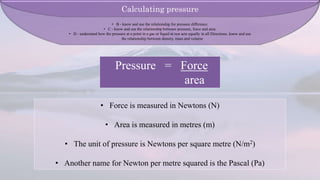 Pressure = Force
area
• Force is measured in Newtons (N)
• Area is measured in metres (m)
• The unit of pressure is Newtons per square metre (N/m2)
• Another name for Newton per metre squared is the Pascal (Pa)
Calculating pressure
• B - know and use the relationship for pressure difference.
• C - know and use the relationship between pressure, force and area.
• D - understand how the pressure at a point in a gas or liquid at rest acts equally in all Directions. know and use
the relationship between density, mass and volume
 