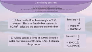 1. A box on the floor has a weight of 250
newtons. The area that the box rests on is
0.25m2. calculate the pressure under the box
2. A hose causes a force of 8000N from the
water over an area of 0.5m by 0.5m. Calculate
the pressure.
Pressure = F
A
= 250/0.25
= 1000N/m2
Pressure = F
A
= 8000/0.25
=32000N/m2
Calculating pressure
• B - know and use the relationship for pressure difference.
• C - know and use the relationship between pressure, force and area.
• D - understand how the pressure at a point in a gas or liquid at rest acts equally in all Directions. know and use
the relationship between density, mass and volume
 