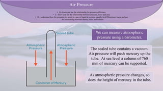 We can measure atmospheric
pressure using a barometer.
The sealed tube contains a vacuum.
Air pressure will push mercury up the
tube. At sea level a column of 760
mm of mercury can be supported.
As atmospheric pressure changes, so
does the height of mercury in the tube.
Air Pressure
• B - know and use the relationship for pressure difference.
• C - know and use the relationship between pressure, force and area.
• D - understand how the pressure at a point in a gas or liquid at rest acts equally in all Directions. know and use
the relationship between density, mass and volume
 