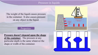 Properties:
Pressure doesn’t depend upon the shape
of the container. The pressure at any
particular depth is the same whatever the
shape or width of the container.
Pressure in liquids
The weight of the liquid causes pressure
in the container. It also causes pressure
on any object in the liquid.
 