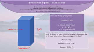 • B - know and use the relationship for pressure difference.
• C - know and use the relationship between pressure, force and area.
• D - understand how the pressure at a point in a gas or liquid at rest acts equally in all Directions. know and use
the relationship between density, mass and volume
Depth
= h
Base area = A
Density = ρ
Pressure at any given point:
Pressure = ρgh
ρ (Greek letter ‘rho’)
g = 10 N/kg
h = height of liquid
eg. If the density of water is 1000 kg/m3, what is the pressure due
to the water at the bottom of a swimming pool 3m deep?
Pressure = ρgh
Pressure = 1000 x 10 x 3
Pressure = 30 000 Pa
Pressure in liquids – calculations
 