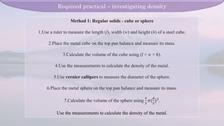 Method 1: Regular solids - cube or sphere
1.Use a ruler to measure the length (l), width (w) and height (h) of a steel cube.
2.Place the metal cube on the top pan balance and measure its mass.
3.Calculate the volume of the cube using (l × w × h).
4.Use the measurements to calculate the density of the metal.
5.Use vernier callipers to measure the diameter of the sphere.
6.Place the metal sphere on the top pan balance and measure its mass.
7.Calculate the volume of the sphere using
4
3
𝜋(
𝑑
2
)3.
Use the measurements to calculate the density of the metal.
Required practical – investigating density
 