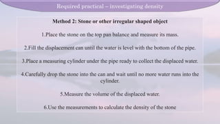 Method 2: Stone or other irregular shaped object
1.Place the stone on the top pan balance and measure its mass.
2.Fill the displacement can until the water is level with the bottom of the pipe.
3.Place a measuring cylinder under the pipe ready to collect the displaced water.
4.Carefully drop the stone into the can and wait until no more water runs into the
cylinder.
5.Measure the volume of the displaced water.
6.Use the measurements to calculate the density of the stone
Required practical – investigating density
 
