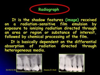Radiograph

         It is the shadow features (image) received
    on a radiation-sensitive film emulsion by
    exposure to ionizing radiation directed through
    an area or region or substance of interest,
    followed by chemical processing of the film.
        It is basically dependent on the differential
    absorption of radiation directed through
    heterogeneous media.
 


    01/25/13 00:59      Ossama El-Shall
 