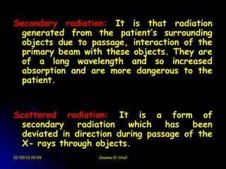 Secondary radiation: It is that radiation
 generated from the patient’s surrounding
 objects due to passage, interaction of the
 primary beam with these objects. They are
 of a long wavelength and so increased
 absorption and are more dangerous to the
 patient.


Scattered radiation: It is a form of
  secondary    radiation   which   has   been
  deviated in direction during passage of the
  X- rays through objects.
01/25/13 00:59     Ossama El-Shall
 