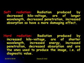 Soft    radiation:    Radiation    produced    by
  decreased     kilo-voltage,   are   of   longer
  wavelength, decreased penetration, increased
  absorption so have a more damaging effect.


Hard   radiation:  Radiation  produced    by
 increased kilo-voltage, are of shorter
 wavelength, increased energy, increased
 penetration, decreased absorption and are
 the ones used to produce the image, i.e. of
 diagnostic value.
01/25/13 00:59       Ossama El-Shall
 
