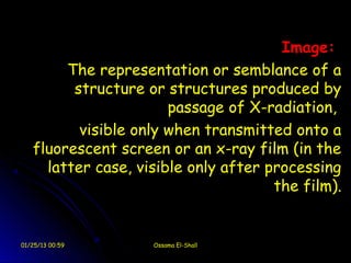 Image:
        The representation or semblance of a
         structure or structures produced by
                       passage of X-radiation,
          visible only when transmitted onto a
   fluorescent screen or an x-ray film (in the
     latter case, visible only after processing
                                      the film).


01/25/13 00:59      Ossama El-Shall
 
