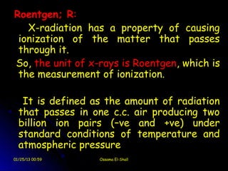 Roentgen; R:
   X-radiation has a property of causing
 ionization of the matter that passes
 through it.
So, the unit of x-rays is Roentgen, which is
 the measurement of ionization.

   It is defined as the amount of radiation
  that passes in one c.c. air producing two
  billion ion pairs (–ve and +ve) under
  standard conditions of temperature and
  atmospheric pressure
01/25/13 00:59    Ossama El-Shall
 