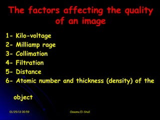 The factors affecting the quality
          of an image
1-   Kilo-voltage
2-   Milliamp rage
3-   Collimation
4-   Filtration
5-   Distance
6-   Atomic number and thickness (density) of the

     object

 01/25/13 00:59       Ossama El-Shall
 