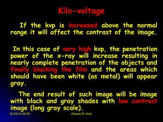 Kilo-voltage
   If the kvp is increased above the normal
range it will affect the contrast of the image.

 In this case of very high kvp, the penetration
power of the x-ray will increase resulting in
nearly complete penetration of the objects and
finally blacking the film and the areas which
should have been white (as metal) will appear
gray.
   The end result of such image will be image
with black and gray shades with low contrast
image (long gray scale).
01/25/13 00:59      Ossama El-Shall
 
