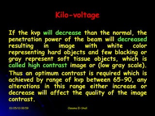 Kilo-voltage

If the kvp will decrease than the normal, the
penetration power of the beam will decreased
resulting   in   image    with    white   color
representing hard objects and few blacking or
gray represent soft tissue objects, which is
called high contrast image or (low gray scale).
Thus an optimum contrast is required which is
achieved by range of kvp between 65-90, any
alterations in this range either increase or
decrease will affect the quality of the image
contrast.
01/25/13 00:59      Ossama El-Shall
 