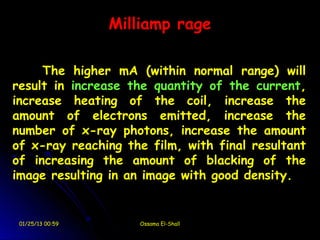 Milliamp rage

     The higher mA (within normal range) will
result in increase the quantity of the current,
increase heating of the coil, increase the
amount of electrons emitted, increase the
number of x-ray photons, increase the amount
of x-ray reaching the film, with final resultant
of increasing the amount of blacking of the
image resulting in an image with good density.


 01/25/13 00:59      Ossama El-Shall
 