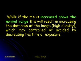While if the mA is increased above the
 normal range this will result in increasing
 the darkness of the image (high density),
 which may controlled or avoided by
 decreasing the time of exposure.




01/25/13 00:59     Ossama El-Shall
 