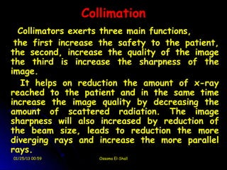 Collimation
  Collimators exerts three main functions,
 the first increase the safety to the patient,
the second, increase the quality of the image
the third is increase the sharpness of the
image.
   It helps on reduction the amount of x-ray
reached to the patient and in the same time
increase the image quality by decreasing the
amount of scattered radiation. The image
sharpness will also increased by reduction of
the beam size, leads to reduction the more
diverging rays and increase the more parallel
rays.
01/25/13 00:59      Ossama El-Shall
 