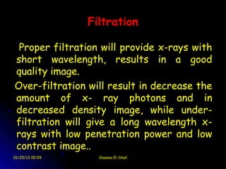 Filtration

 Proper filtration will provide x-rays with
short wavelength, results in a good
quality image.
Over-filtration will result in decrease the
amount of x- ray photons and in
decreased density image, while under-
filtration will give a long wavelength x-
rays with low penetration power and low
contrast image..
01/25/13 00:59     Ossama El-Shall
 