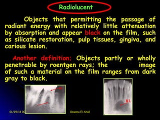  
                      Radiolucent
           Objects that permitting the passage of
    radiant energy with relatively little attenuation
    by absorption and appear black on the film, such
    as silicate restoration, pulp tissues, gingiva, and
    carious lesion.
      Another definition; Objects partly or wholly
    penetrable by roentgen rays; the          image
    of such a material on the film ranges from dark
    gray to black.
                      RL



                                             RL

     01/25/13 00:59        Ossama El-Shall
 