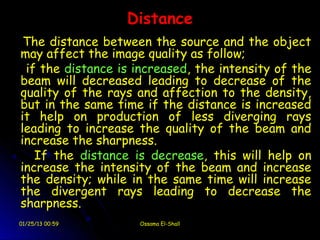 Distance
 The distance between the source and the object
may affect the image quality as follow;
 if the distance is increased, the intensity of the
beam will decreased leading to decrease of the
quality of the rays and affection to the density,
but in the same time if the distance is increased
it help on production of less diverging rays
leading to increase the quality of the beam and
increase the sharpness.
   If the distance is decrease, this will help on
increase the intensity of the beam and increase
the density; while in the same time will increase
the divergent rays leading to decrease the
sharpness.
01/25/13 00:59      Ossama El-Shall
 