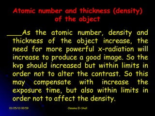 Atomic number and thickness (density)
             of the object
     As the atomic number, density and
  thickness of the object increase, the
  need for more powerful x-radiation will
  increase to produce a good image. So the
  kvp should increased but within limits in
  order not to alter the contrast. So this
  may compensate with increase the
  exposure time, but also within limits in
  order not to affect the density.
01/25/13 00:59    Ossama El-Shall
 