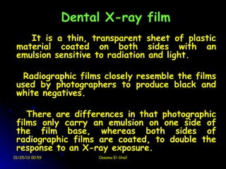 Dental X-ray film
    It is a thin, transparent sheet of plastic
 material coated on both sides with an
 emulsion sensitive to radiation and light.

   Radiographic films closely resemble the films
 used by photographers to produce black and
 white negatives.

    There are differences in that photographic
 films only carry an emulsion on one side of
 the film base, whereas both sides of
 radiographic films are coated, to double the
 response to an X-ray exposure.
01/25/13 00:59        Ossama El-Shall
 