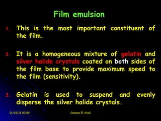 Film emulsion
1.   This is the most important constituent of
     the film.

2.   It is a homogeneous mixture of gelatin and
     silver halide crystals coated on both sides of
     the film base to provide maximum speed to
     the film (sensitivity).

3.   Gelatin is used to suspend and         evenly
     disperse the silver halide crystals.
 01/25/13 00:59       Ossama El-Shall
 