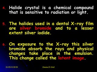 4.   Halide crystal is a chemical compound
     that is sensitive to radiation or light.

5.   The halides used in a dental X-ray film
     are silver bromide and to a lesser
     extent silver iodide.

6.   On exposure to the X-ray this silver
     bromide absorb the rays and physical
     changes take place in the emulsion.
     This change called the latent image.
 01/25/13 00:59     Ossama El-Shall
 